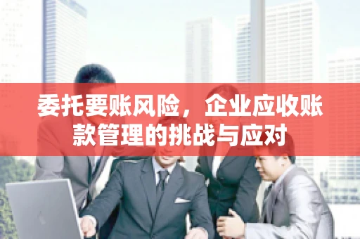 委托要账风险，企业应收账款管理的挑战与应对