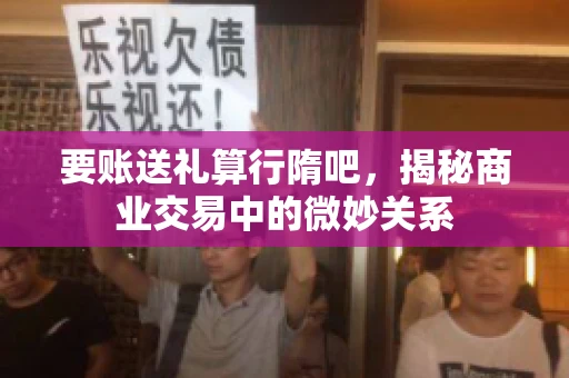 要账送礼算行隋吧，揭秘商业交易中的微妙关系