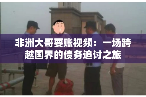 非洲大哥要账视频:一场跨越国界的债务追讨之旅 非洲大哥要账视频:一场跨越国界的债务追讨之旅