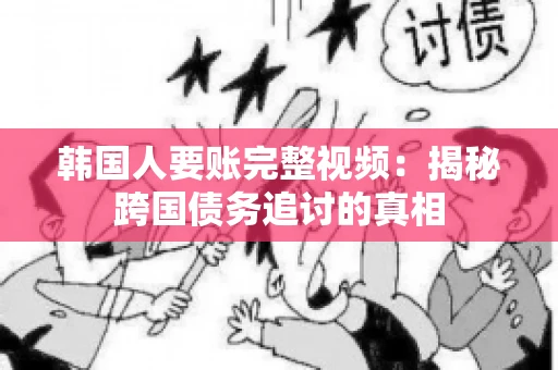 韩国人要账完整视频：揭秘跨国债务追讨的真相