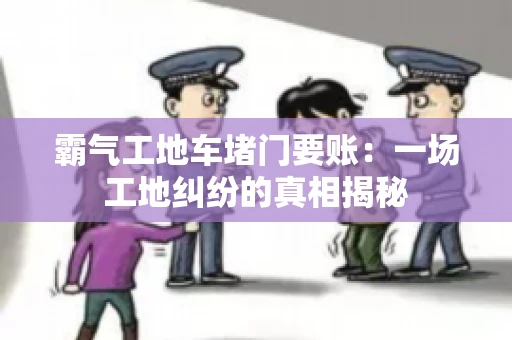 霸气工地车堵门要账：一场工地纠纷的真相揭秘