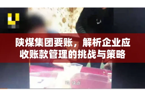 陕煤集团要账,解析企业应收账款管理的挑战与策略 陕煤集团要账,解析企业应收账款管理的挑战与策略